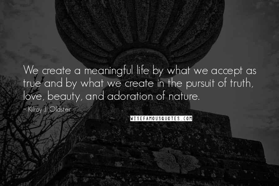 Kilroy J. Oldster Quotes: We create a meaningful life by what we accept as true and by what we create in the pursuit of truth, love, beauty, and adoration of nature.