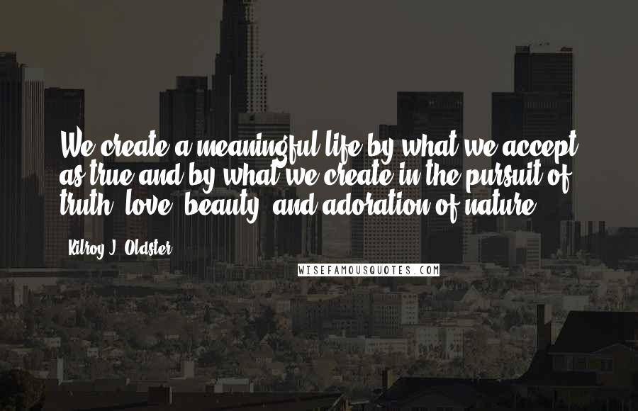 Kilroy J. Oldster Quotes: We create a meaningful life by what we accept as true and by what we create in the pursuit of truth, love, beauty, and adoration of nature.