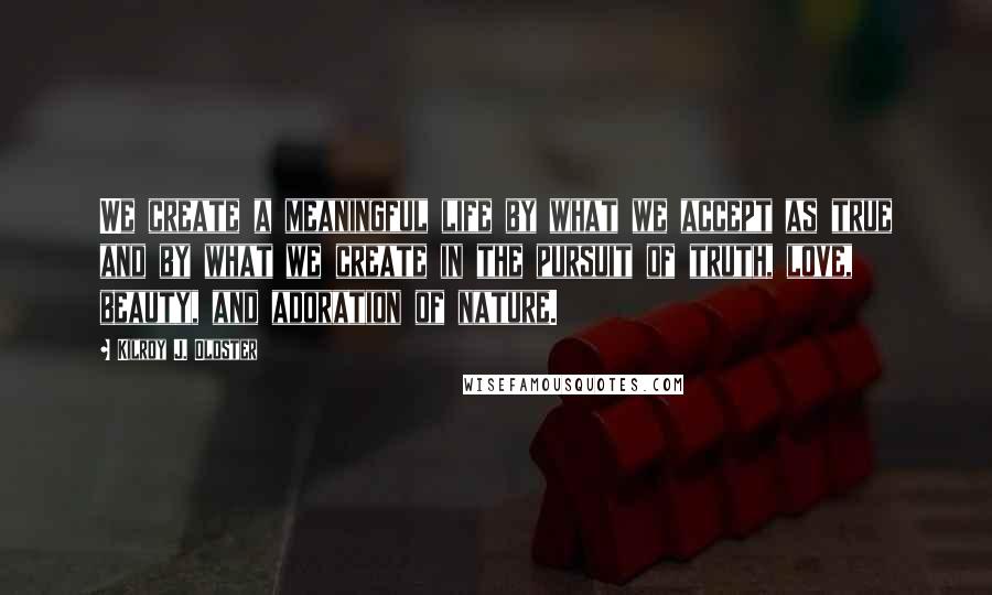 Kilroy J. Oldster Quotes: We create a meaningful life by what we accept as true and by what we create in the pursuit of truth, love, beauty, and adoration of nature.