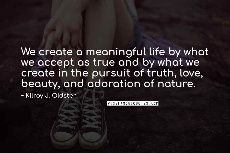 Kilroy J. Oldster Quotes: We create a meaningful life by what we accept as true and by what we create in the pursuit of truth, love, beauty, and adoration of nature.