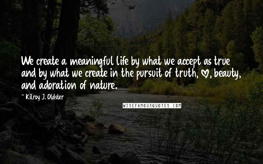 Kilroy J. Oldster Quotes: We create a meaningful life by what we accept as true and by what we create in the pursuit of truth, love, beauty, and adoration of nature.
