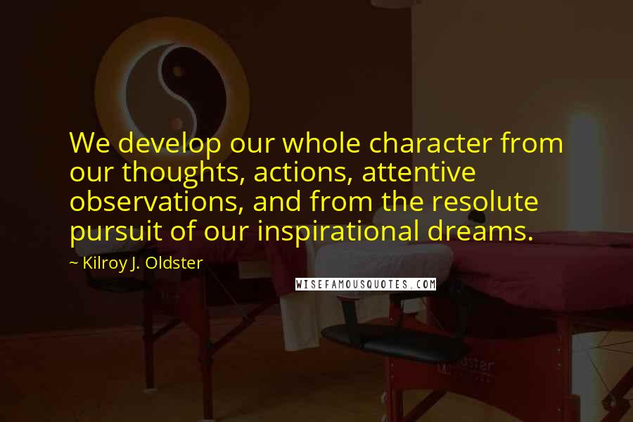 Kilroy J. Oldster Quotes: We develop our whole character from our thoughts, actions, attentive observations, and from the resolute pursuit of our inspirational dreams.