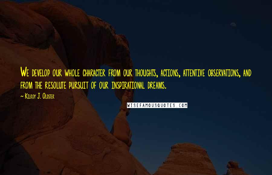 Kilroy J. Oldster Quotes: We develop our whole character from our thoughts, actions, attentive observations, and from the resolute pursuit of our inspirational dreams.