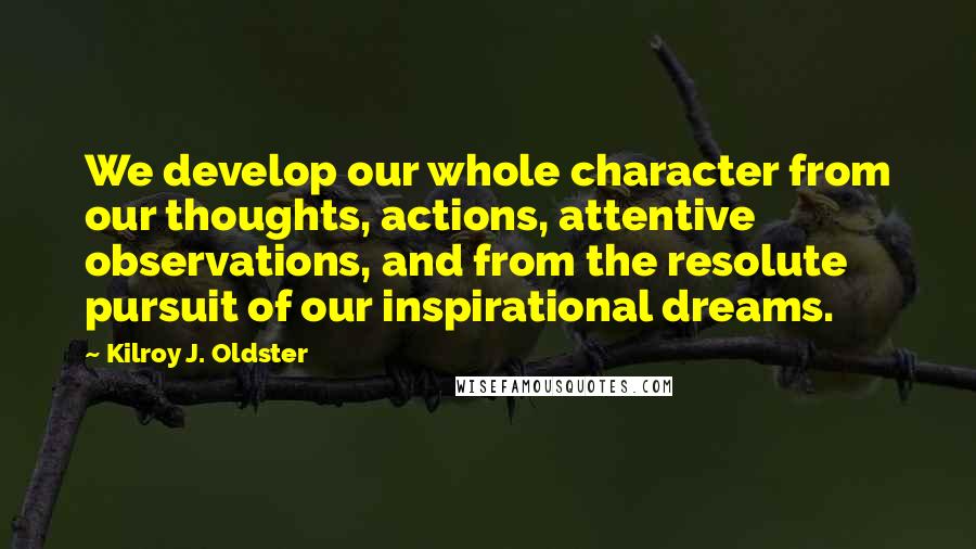 Kilroy J. Oldster Quotes: We develop our whole character from our thoughts, actions, attentive observations, and from the resolute pursuit of our inspirational dreams.