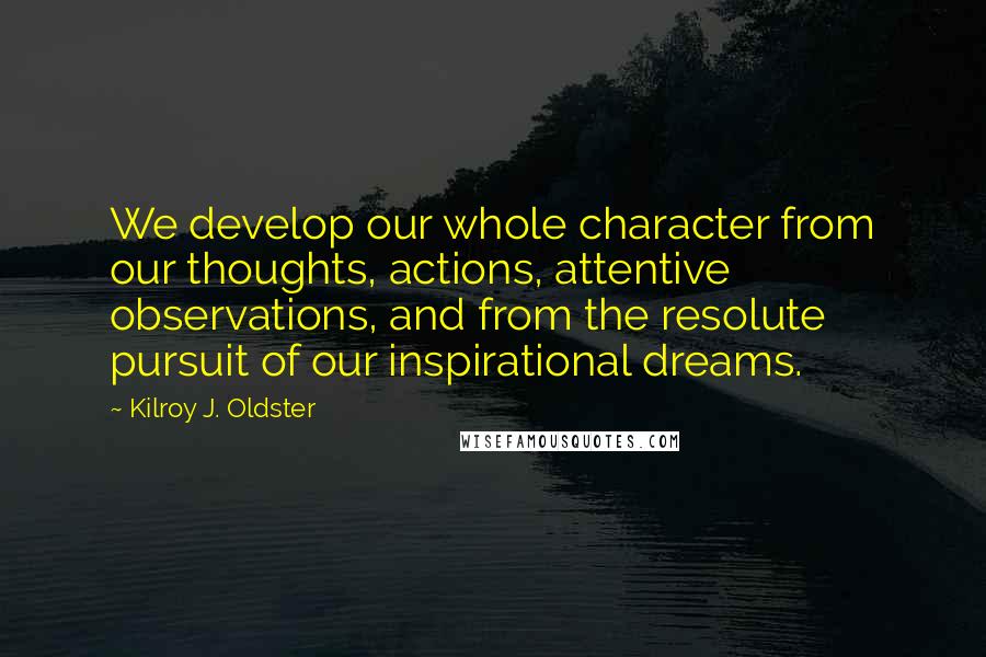 Kilroy J. Oldster Quotes: We develop our whole character from our thoughts, actions, attentive observations, and from the resolute pursuit of our inspirational dreams.