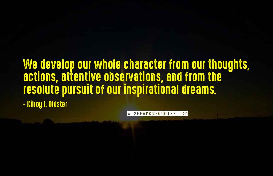 Kilroy J. Oldster Quotes: We develop our whole character from our thoughts, actions, attentive observations, and from the resolute pursuit of our inspirational dreams.