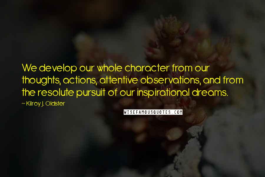 Kilroy J. Oldster Quotes: We develop our whole character from our thoughts, actions, attentive observations, and from the resolute pursuit of our inspirational dreams.