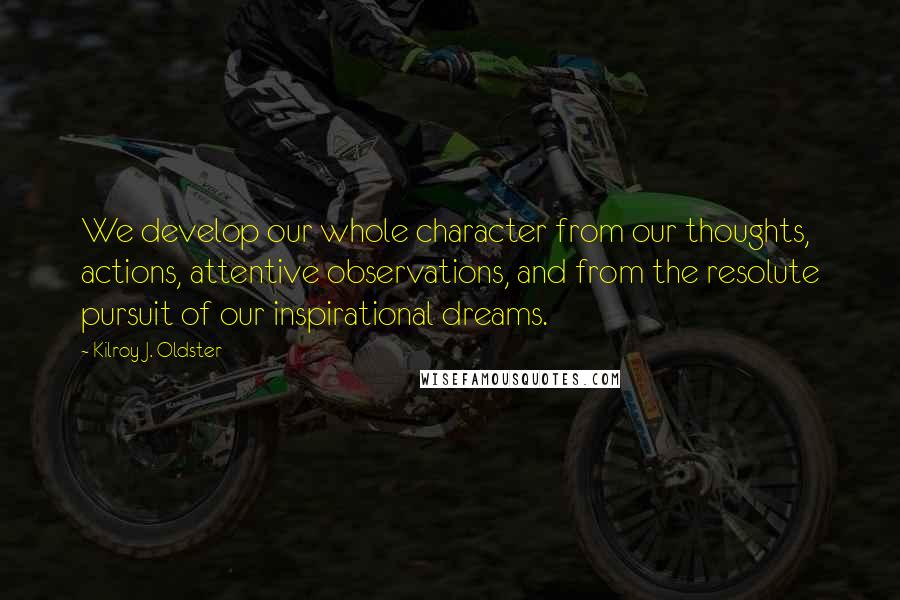 Kilroy J. Oldster Quotes: We develop our whole character from our thoughts, actions, attentive observations, and from the resolute pursuit of our inspirational dreams.