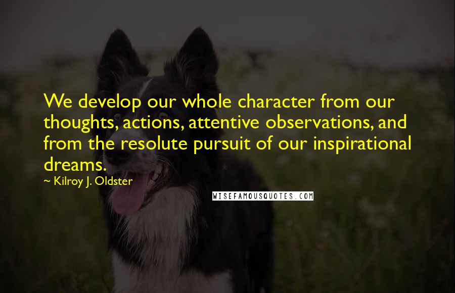 Kilroy J. Oldster Quotes: We develop our whole character from our thoughts, actions, attentive observations, and from the resolute pursuit of our inspirational dreams.