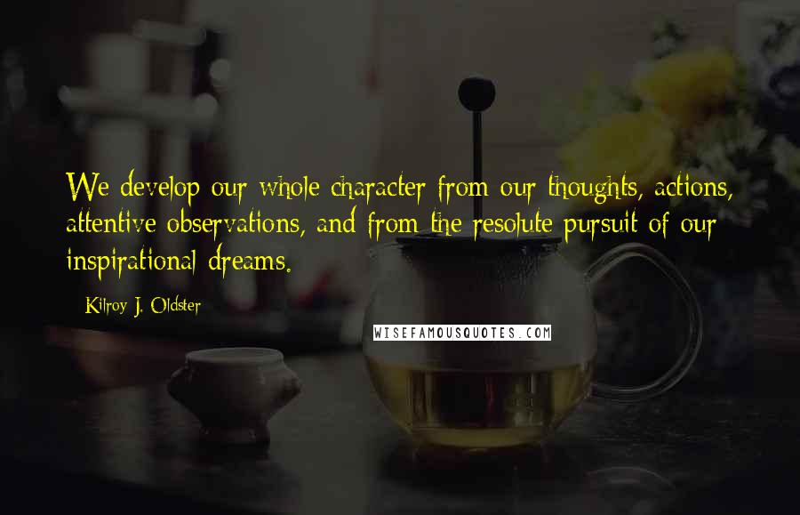 Kilroy J. Oldster Quotes: We develop our whole character from our thoughts, actions, attentive observations, and from the resolute pursuit of our inspirational dreams.