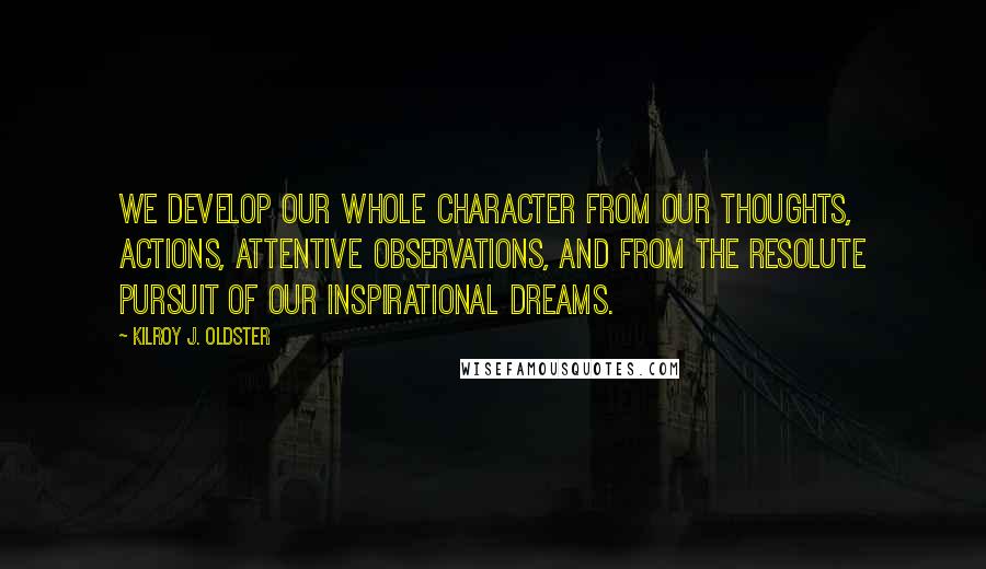 Kilroy J. Oldster Quotes: We develop our whole character from our thoughts, actions, attentive observations, and from the resolute pursuit of our inspirational dreams.