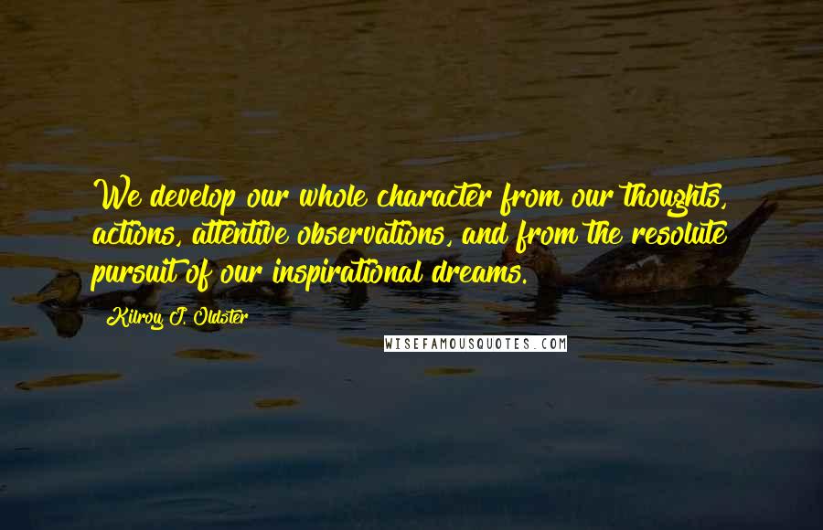 Kilroy J. Oldster Quotes: We develop our whole character from our thoughts, actions, attentive observations, and from the resolute pursuit of our inspirational dreams.