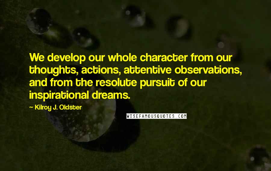 Kilroy J. Oldster Quotes: We develop our whole character from our thoughts, actions, attentive observations, and from the resolute pursuit of our inspirational dreams.