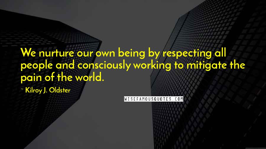 Kilroy J. Oldster Quotes: We nurture our own being by respecting all people and consciously working to mitigate the pain of the world.