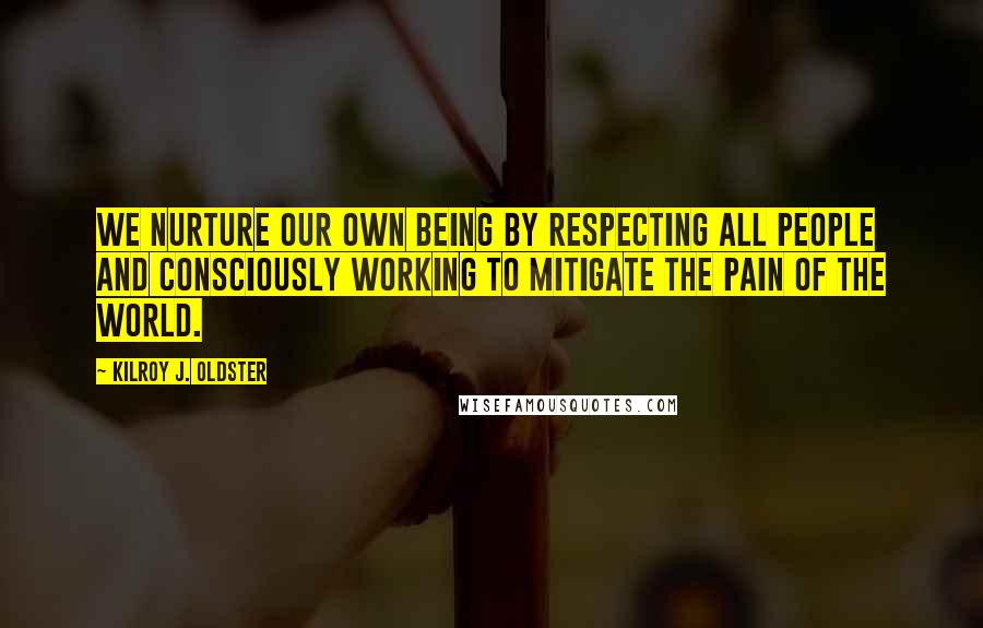 Kilroy J. Oldster Quotes: We nurture our own being by respecting all people and consciously working to mitigate the pain of the world.