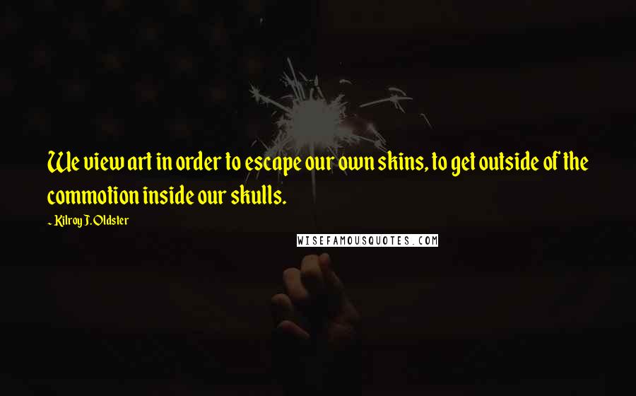 Kilroy J. Oldster Quotes: We view art in order to escape our own skins, to get outside of the commotion inside our skulls.