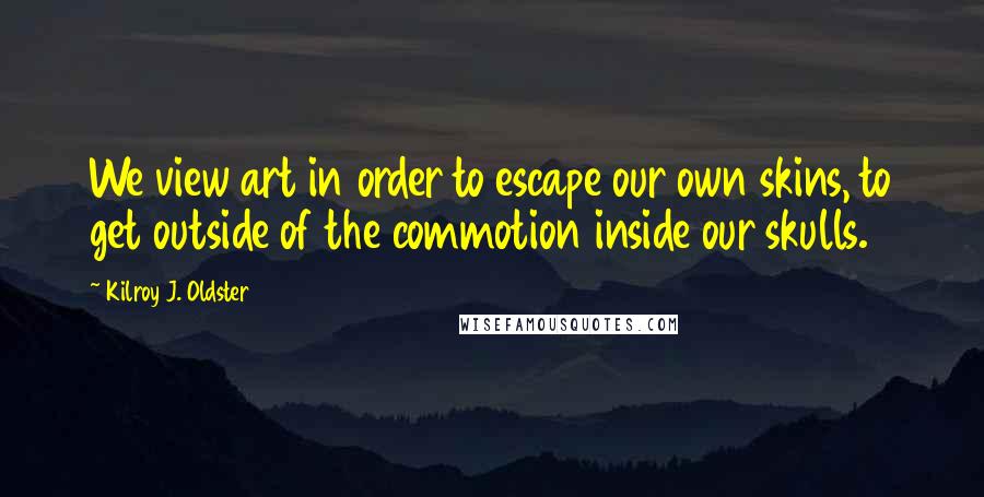 Kilroy J. Oldster Quotes: We view art in order to escape our own skins, to get outside of the commotion inside our skulls.