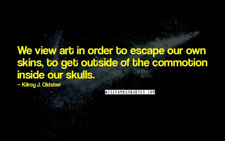 Kilroy J. Oldster Quotes: We view art in order to escape our own skins, to get outside of the commotion inside our skulls.