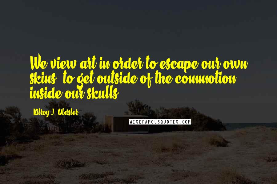 Kilroy J. Oldster Quotes: We view art in order to escape our own skins, to get outside of the commotion inside our skulls.