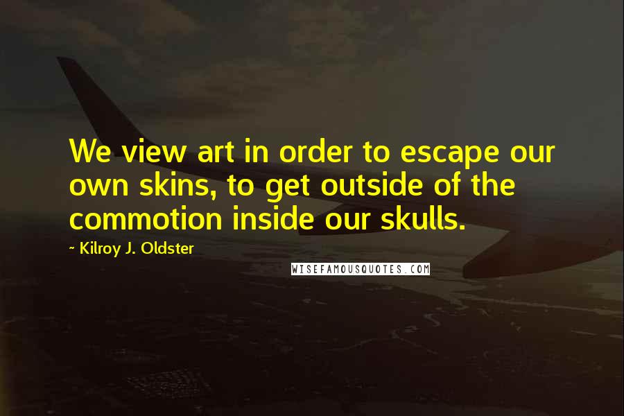 Kilroy J. Oldster Quotes: We view art in order to escape our own skins, to get outside of the commotion inside our skulls.