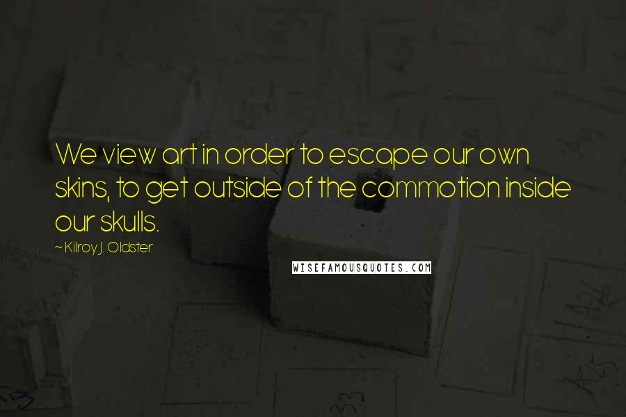 Kilroy J. Oldster Quotes: We view art in order to escape our own skins, to get outside of the commotion inside our skulls.