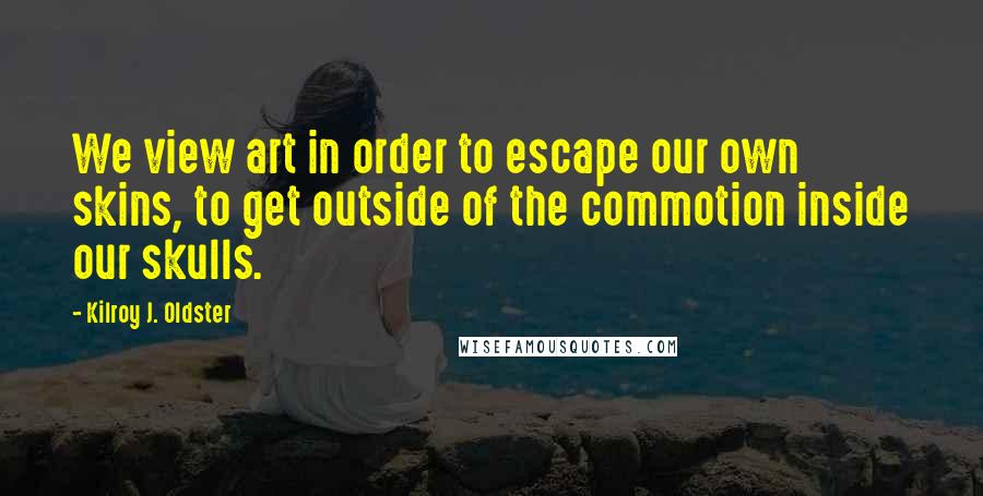 Kilroy J. Oldster Quotes: We view art in order to escape our own skins, to get outside of the commotion inside our skulls.