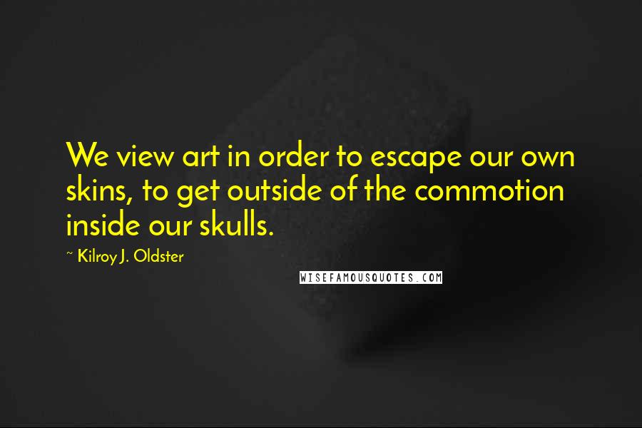 Kilroy J. Oldster Quotes: We view art in order to escape our own skins, to get outside of the commotion inside our skulls.