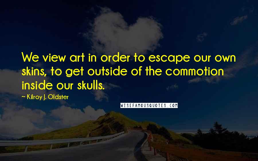 Kilroy J. Oldster Quotes: We view art in order to escape our own skins, to get outside of the commotion inside our skulls.