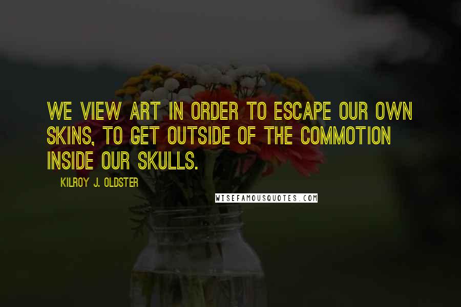 Kilroy J. Oldster Quotes: We view art in order to escape our own skins, to get outside of the commotion inside our skulls.