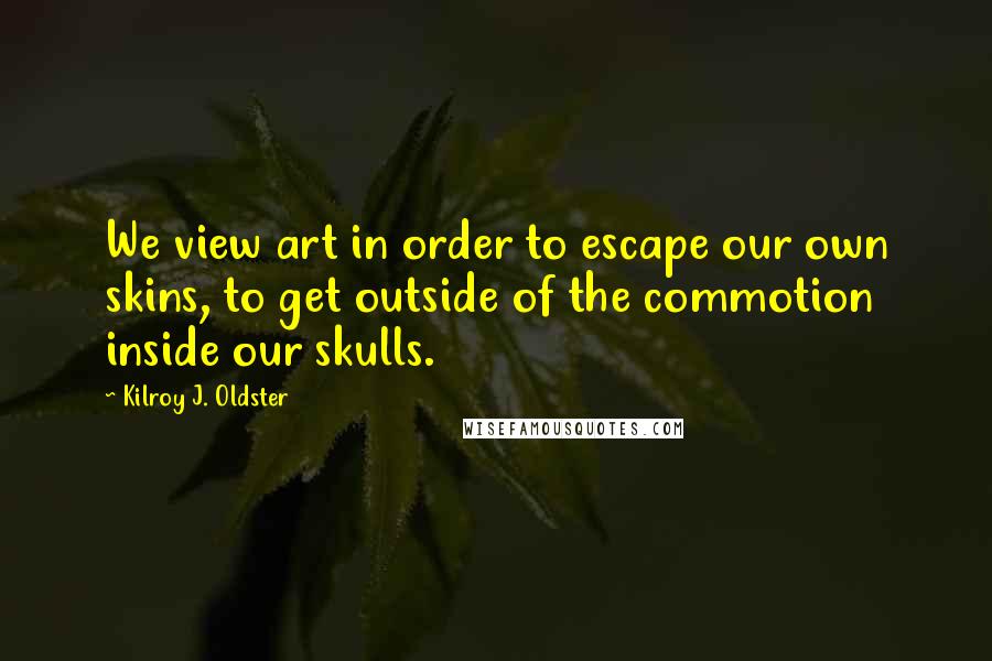 Kilroy J. Oldster Quotes: We view art in order to escape our own skins, to get outside of the commotion inside our skulls.