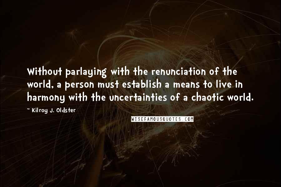 Kilroy J. Oldster Quotes: Without parlaying with the renunciation of the world, a person must establish a means to live in harmony with the uncertainties of a chaotic world.