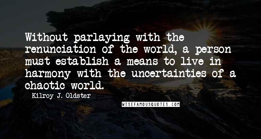 Kilroy J. Oldster Quotes: Without parlaying with the renunciation of the world, a person must establish a means to live in harmony with the uncertainties of a chaotic world.