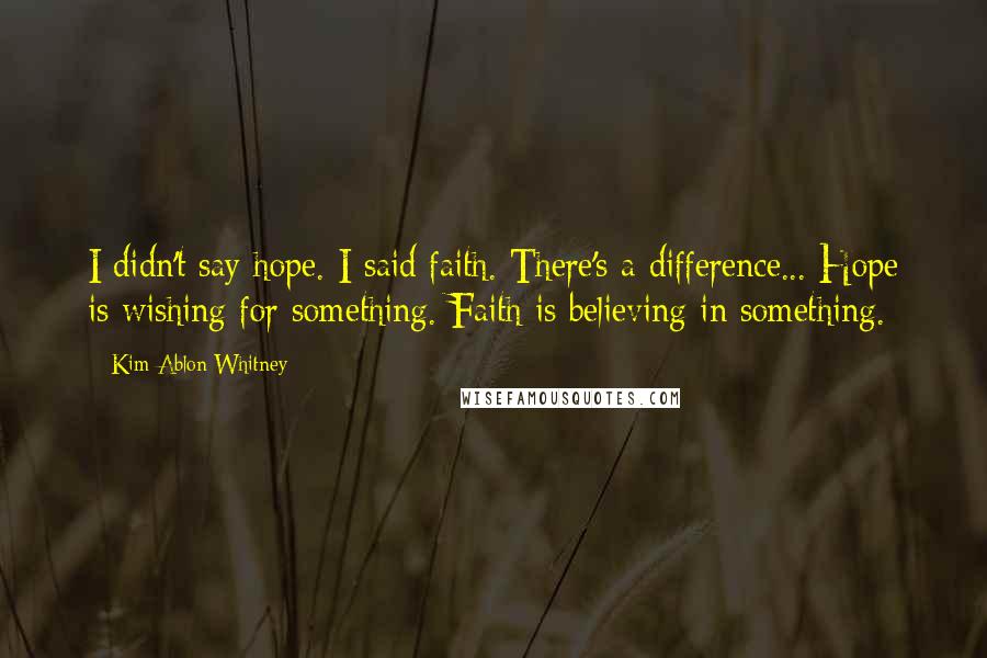 Kim Ablon Whitney Quotes: I didn't say hope. I said faith. There's a difference... Hope is wishing for something. Faith is believing in something.