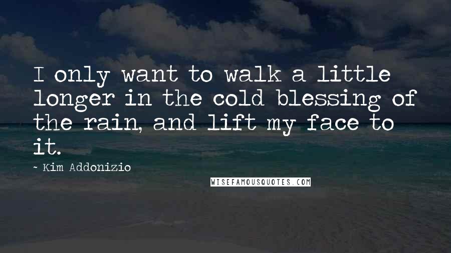 Kim Addonizio Quotes: I only want to walk a little longer in the cold blessing of the rain, and lift my face to it.