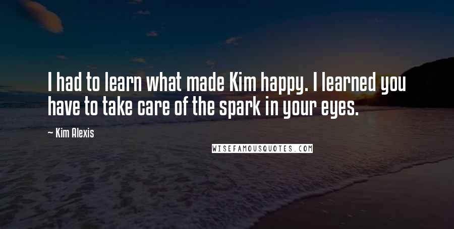 Kim Alexis Quotes: I had to learn what made Kim happy. I learned you have to take care of the spark in your eyes.