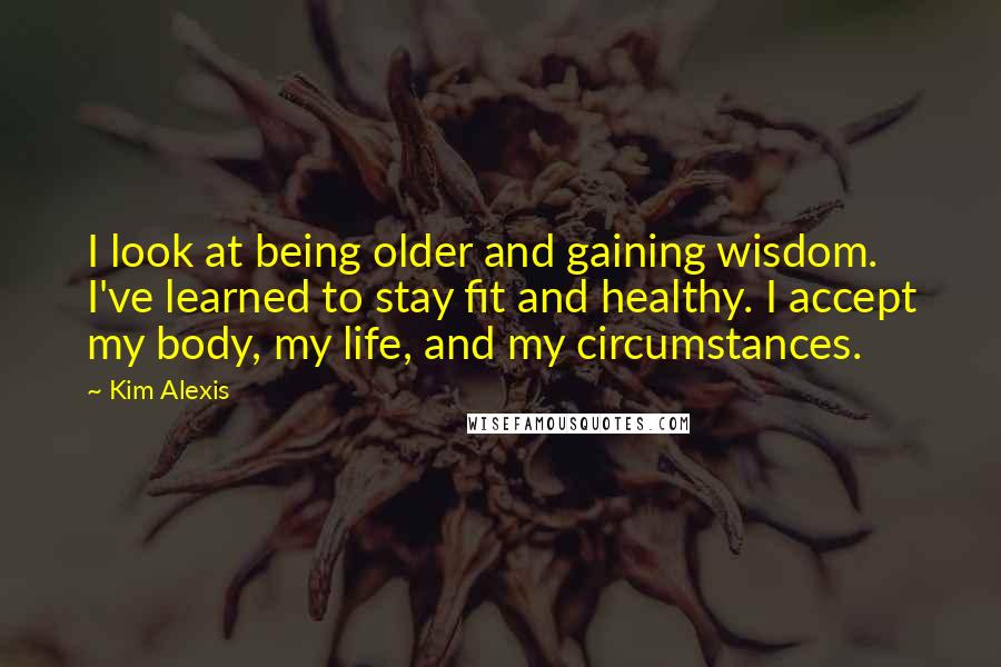 Kim Alexis Quotes: I look at being older and gaining wisdom. I've learned to stay fit and healthy. I accept my body, my life, and my circumstances.