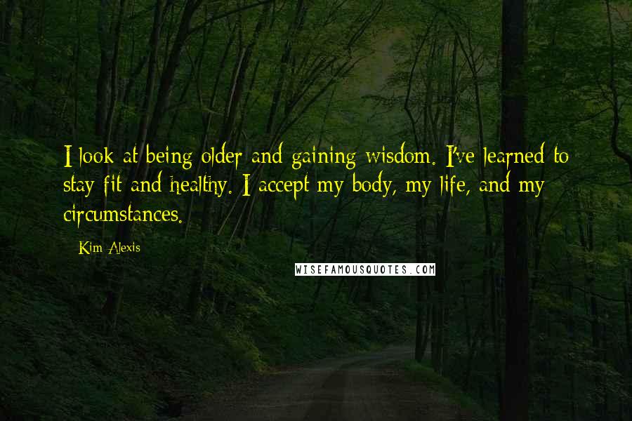 Kim Alexis Quotes: I look at being older and gaining wisdom. I've learned to stay fit and healthy. I accept my body, my life, and my circumstances.