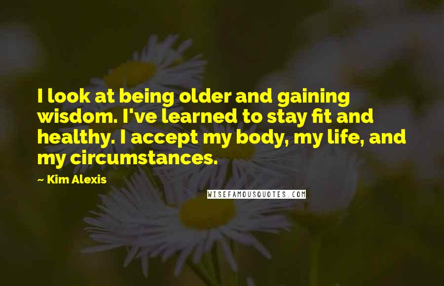 Kim Alexis Quotes: I look at being older and gaining wisdom. I've learned to stay fit and healthy. I accept my body, my life, and my circumstances.