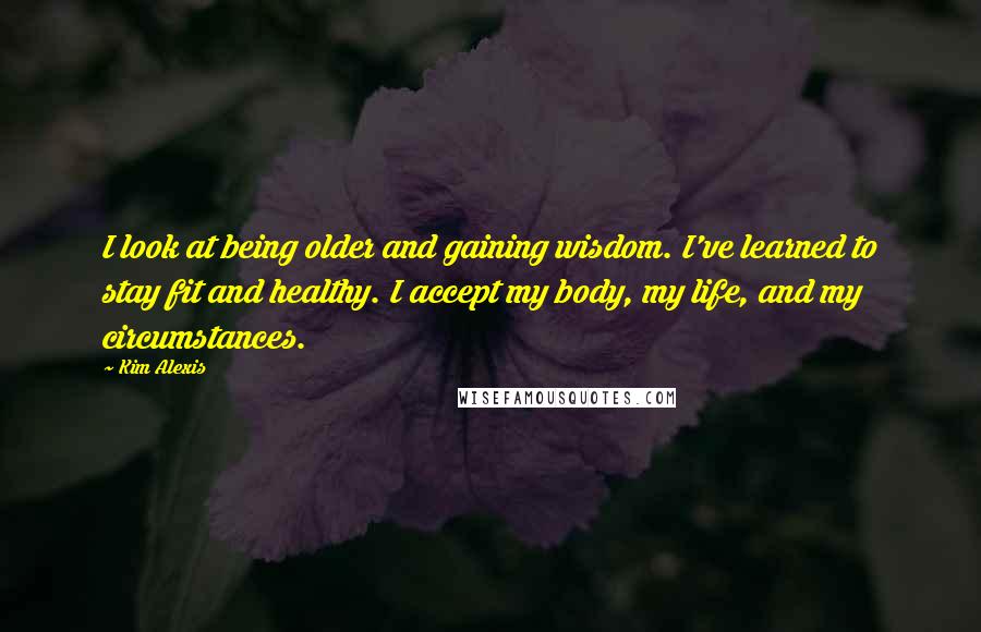 Kim Alexis Quotes: I look at being older and gaining wisdom. I've learned to stay fit and healthy. I accept my body, my life, and my circumstances.