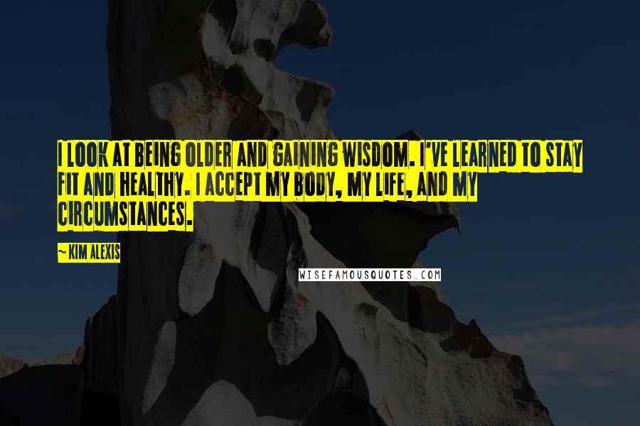 Kim Alexis Quotes: I look at being older and gaining wisdom. I've learned to stay fit and healthy. I accept my body, my life, and my circumstances.