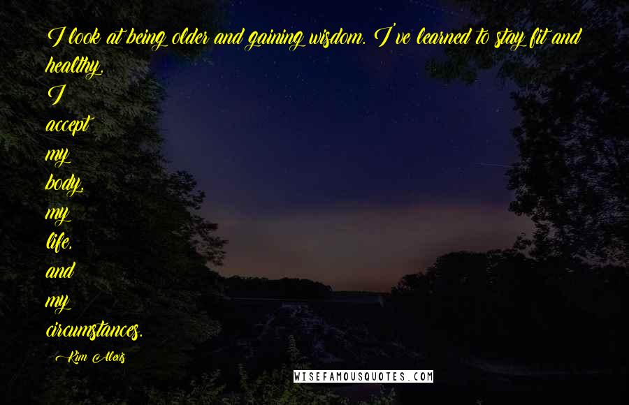 Kim Alexis Quotes: I look at being older and gaining wisdom. I've learned to stay fit and healthy. I accept my body, my life, and my circumstances.