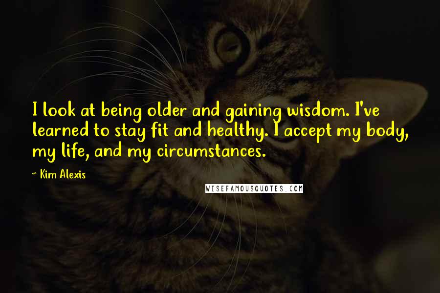 Kim Alexis Quotes: I look at being older and gaining wisdom. I've learned to stay fit and healthy. I accept my body, my life, and my circumstances.