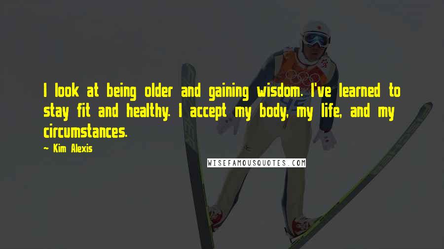 Kim Alexis Quotes: I look at being older and gaining wisdom. I've learned to stay fit and healthy. I accept my body, my life, and my circumstances.