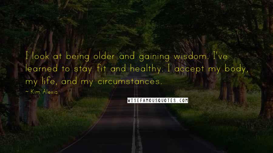 Kim Alexis Quotes: I look at being older and gaining wisdom. I've learned to stay fit and healthy. I accept my body, my life, and my circumstances.