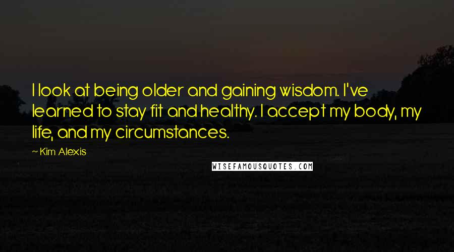 Kim Alexis Quotes: I look at being older and gaining wisdom. I've learned to stay fit and healthy. I accept my body, my life, and my circumstances.