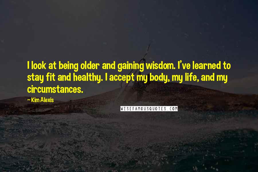 Kim Alexis Quotes: I look at being older and gaining wisdom. I've learned to stay fit and healthy. I accept my body, my life, and my circumstances.