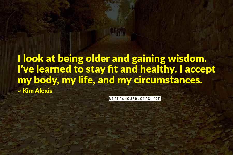 Kim Alexis Quotes: I look at being older and gaining wisdom. I've learned to stay fit and healthy. I accept my body, my life, and my circumstances.