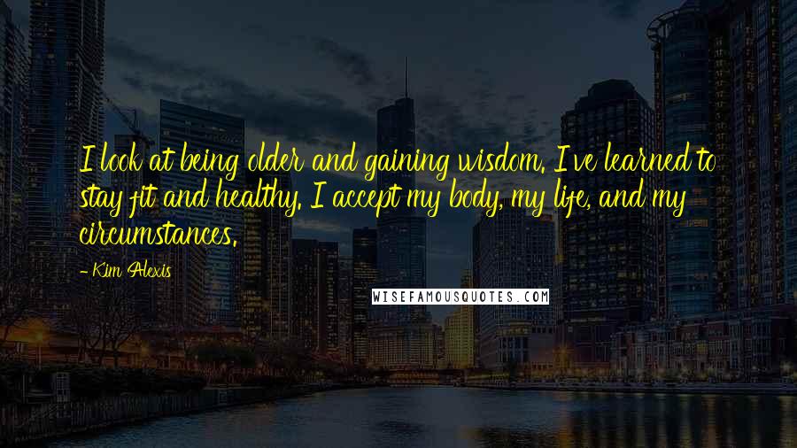 Kim Alexis Quotes: I look at being older and gaining wisdom. I've learned to stay fit and healthy. I accept my body, my life, and my circumstances.