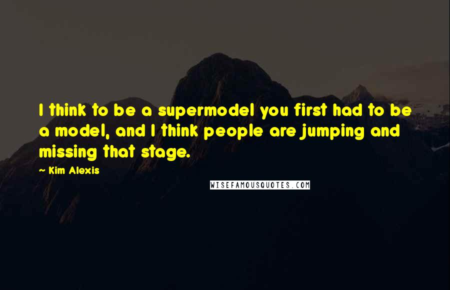 Kim Alexis Quotes: I think to be a supermodel you first had to be a model, and I think people are jumping and missing that stage.