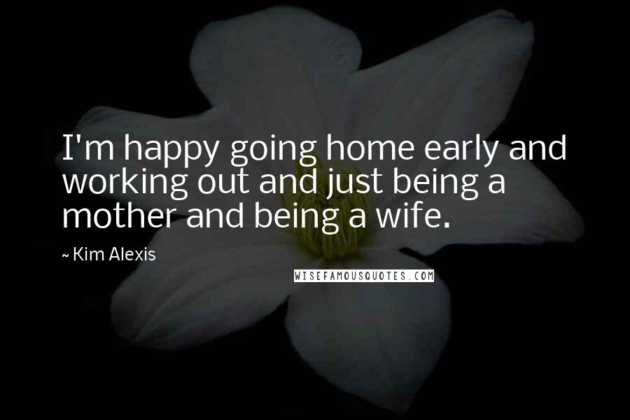 Kim Alexis Quotes: I'm happy going home early and working out and just being a mother and being a wife.